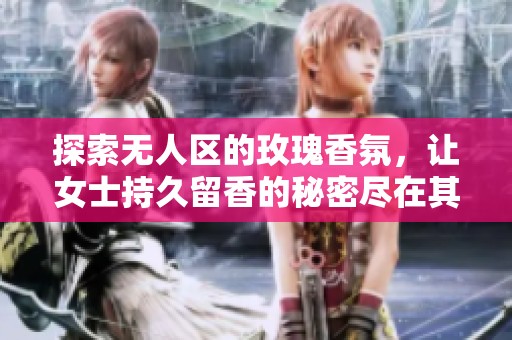 探索无人区的玫瑰香氛，让女士持久留香的秘密尽在其中