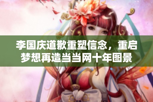 李国庆道歉重塑信念，重启梦想再造当当网十年图景