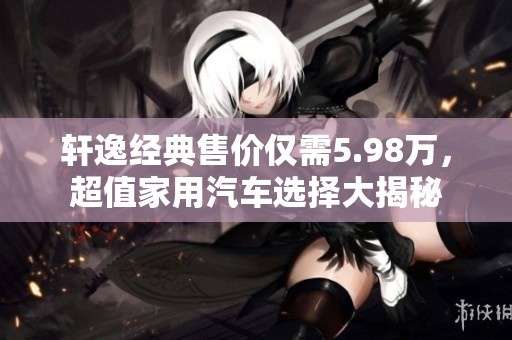 轩逸经典售价仅需5.98万，超值家用汽车选择大揭秘