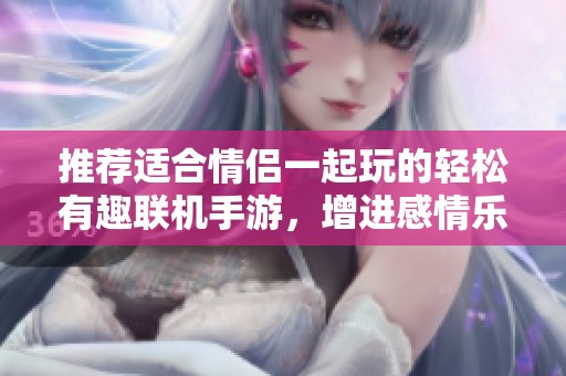 推荐适合情侣一起玩的轻松有趣联机手游，增进感情乐趣满满