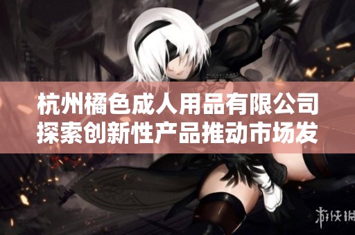 杭州橘色成人用品有限公司探索创新性产品推动市场发展
