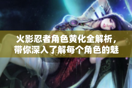 火影忍者角色黄化全解析，带你深入了解每个角色的魅力