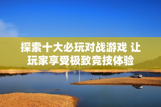 探索十大必玩对战游戏 让玩家享受极致竞技体验