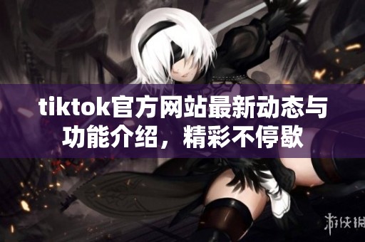 tiktok官方网站最新动态与功能介绍，精彩不停歇