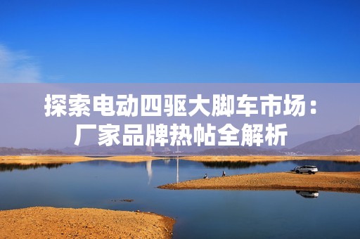 探索电动四驱大脚车市场：厂家品牌热帖全解析