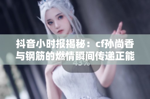 抖音小时报揭秘：cf孙尚香与钢筋的燃情瞬间传递正能量