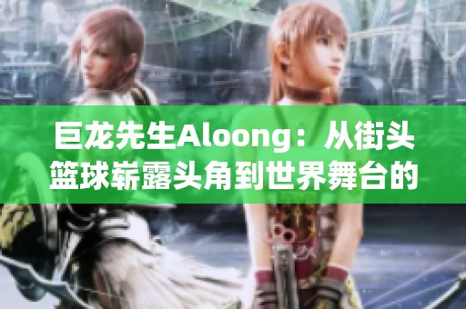 巨龙先生Aloong：从街头篮球崭露头角到世界舞台的奋斗历程