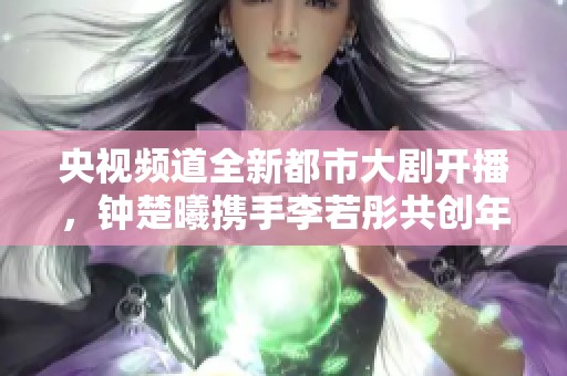 央视频道全新都市大剧开播，钟楚曦携手李若彤共创年度精彩剧集