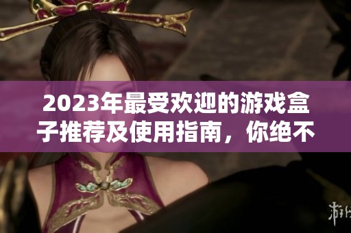 2023年最受欢迎的游戏盒子推荐及使用指南，你绝不能错过的精选排行
