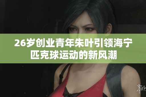 26岁创业青年朱叶引领海宁匹克球运动的新风潮