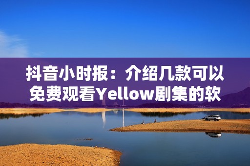 抖音小时报：介绍几款可以免费观看Yellow剧集的软件推荐