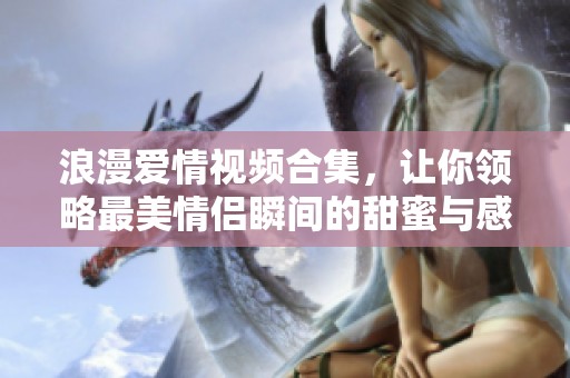 浪漫爱情视频合集，让你领略最美情侣瞬间的甜蜜与感动