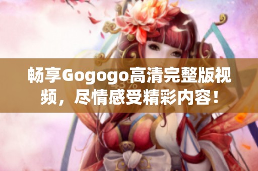 畅享Gogogo高清完整版视频，尽情感受精彩内容！
