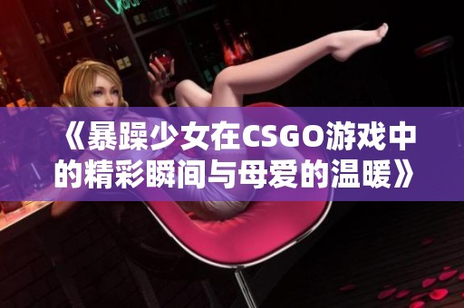 《暴躁少女在CSGO游戏中的精彩瞬间与母爱的温暖》