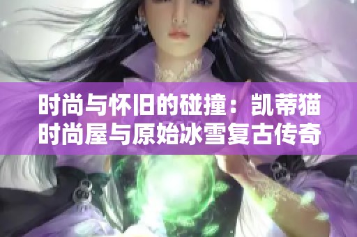时尚与怀旧的碰撞：凯蒂猫时尚屋与原始冰雪复古传奇的对决解析