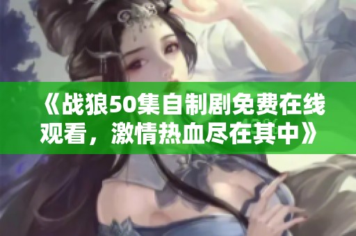 《战狼50集自制剧免费在线观看，激情热血尽在其中》