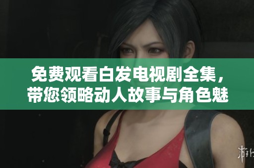 免费观看白发电视剧全集，带您领略动人故事与角色魅力
