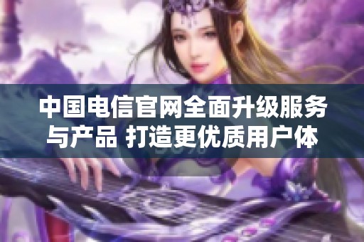 中国电信官网全面升级服务与产品 打造更优质用户体验