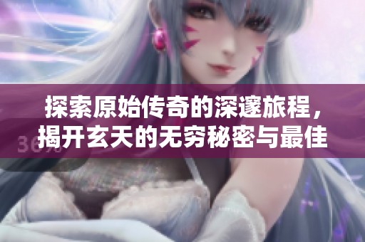 探索原始传奇的深邃旅程，揭开玄天的无穷秘密与最佳属性配置策略