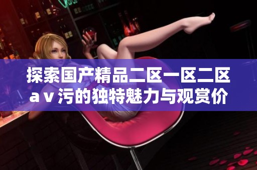 探索国产精品二区一区二区aⅴ污的独特魅力与观赏价值