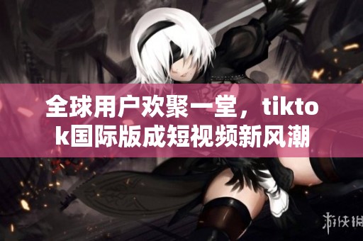 全球用户欢聚一堂，tiktok国际版成短视频新风潮