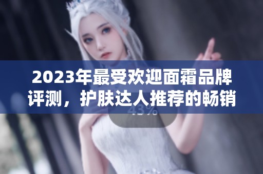 2023年最受欢迎面霜品牌评测，护肤达人推荐的畅销产品榜单
