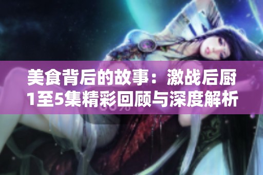 美食背后的故事：激战后厨1至5集精彩回顾与深度解析