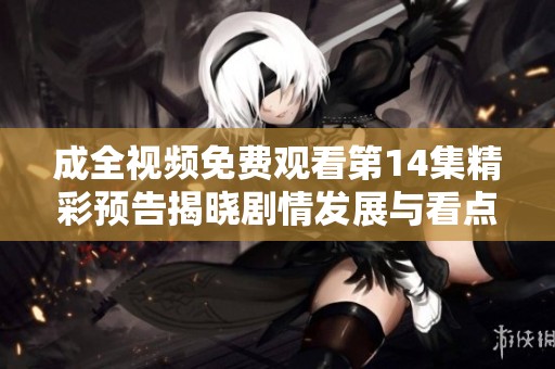 成全视频免费观看第14集精彩预告揭晓剧情发展与看点