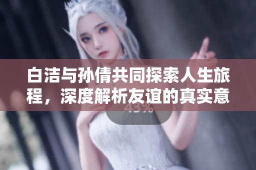 白洁与孙倩共同探索人生旅程，深度解析友谊的真实意义