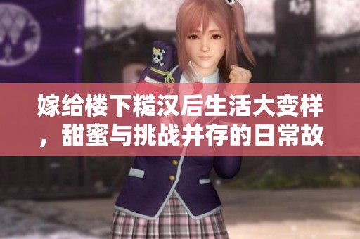 嫁给楼下糙汉后生活大变样，甜蜜与挑战并存的日常故事