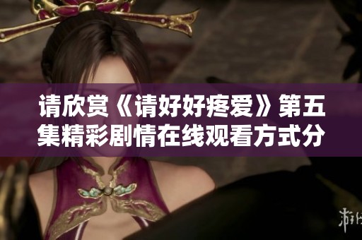 请欣赏《请好好疼爱》第五集精彩剧情在线观看方式分享