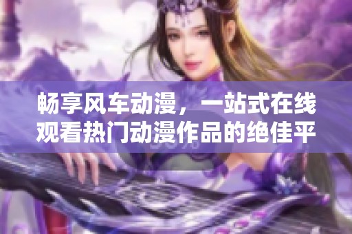 畅享风车动漫，一站式在线观看热门动漫作品的绝佳平台