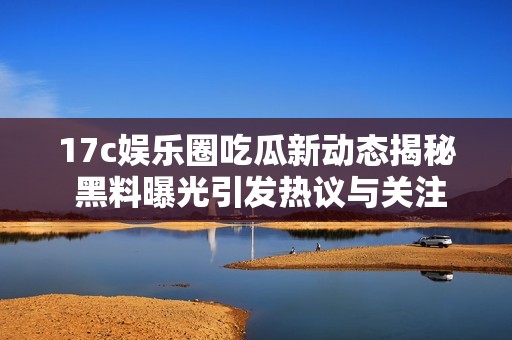 17c娱乐圈吃瓜新动态揭秘 黑料曝光引发热议与关注