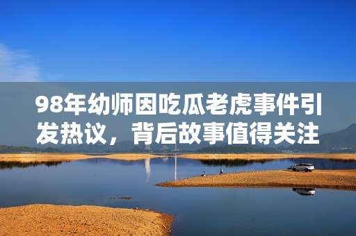 98年幼师因吃瓜老虎事件引发热议，背后故事值得关注
