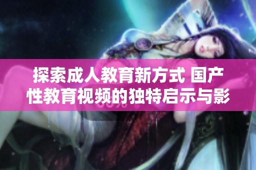 探索成人教育新方式 国产性教育视频的独特启示与影响