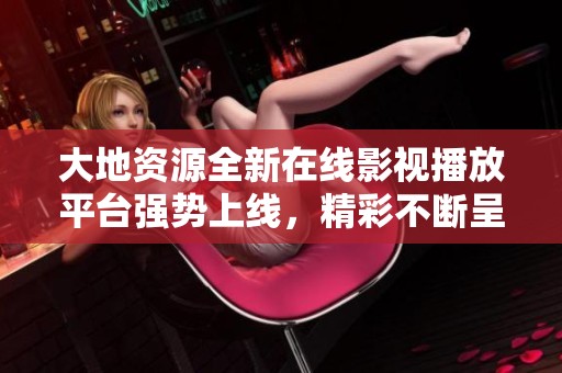 大地资源全新在线影视播放平台强势上线，精彩不断呈现