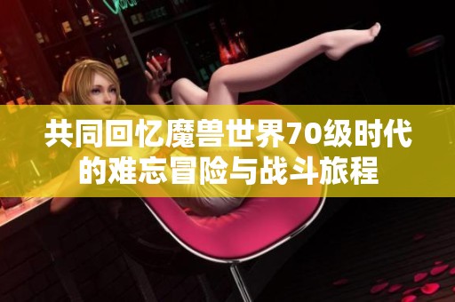 共同回忆魔兽世界70级时代的难忘冒险与战斗旅程