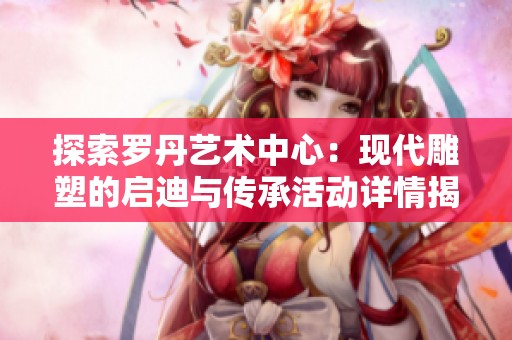 探索罗丹艺术中心：现代雕塑的启迪与传承活动详情揭秘