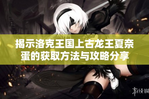揭示洛克王国上古龙王夏奈蛋的获取方法与攻略分享