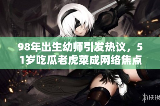 98年出生幼师引发热议，51岁吃瓜老虎菜成网络焦点