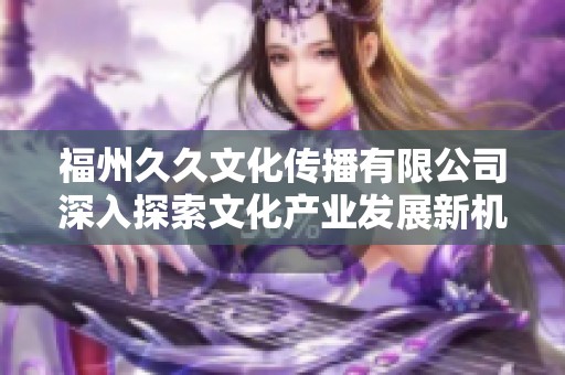 福州久久文化传播有限公司深入探索文化产业发展新机遇