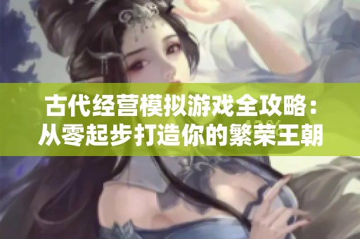 古代经营模拟游戏全攻略：从零起步打造你的繁荣王朝