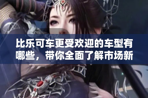 比乐可车更受欢迎的车型有哪些，带你全面了解市场新宠