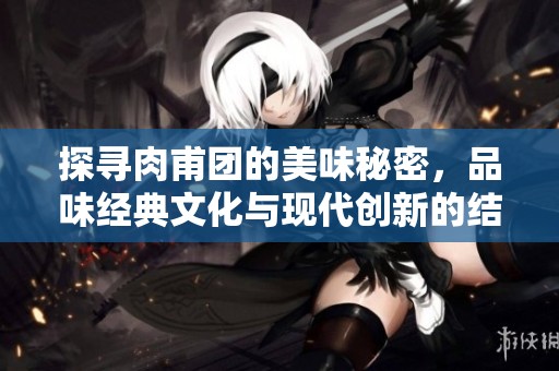 探寻肉甫团的美味秘密，品味经典文化与现代创新的结合