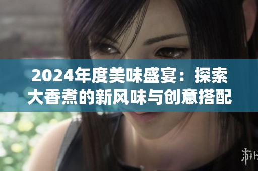 2024年度美味盛宴：探索大香煮的新风味与创意搭配
