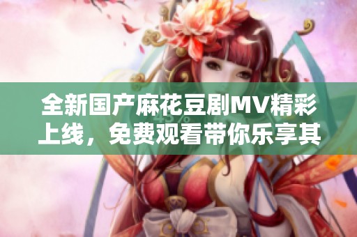 全新国产麻花豆剧MV精彩上线，免费观看带你乐享其中
