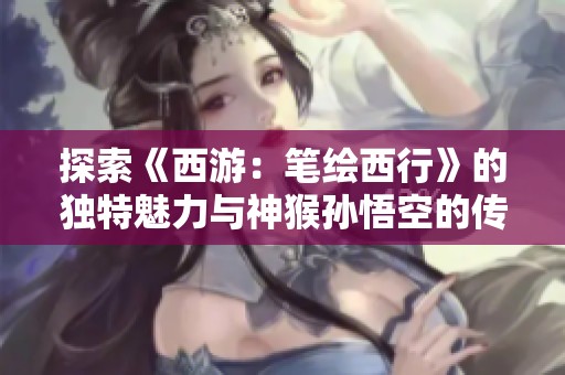 探索《西游：笔绘西行》的独特魅力与神猴孙悟空的传奇之旅