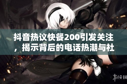 抖音热议快餐200引发关注，揭示背后的电话热潮与社会现象