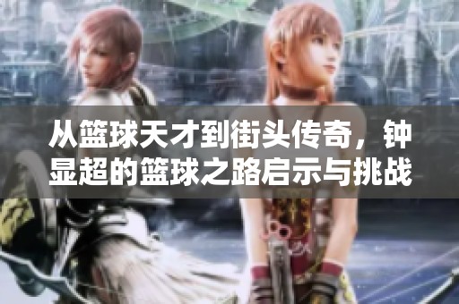 从篮球天才到街头传奇，钟显超的篮球之路启示与挑战