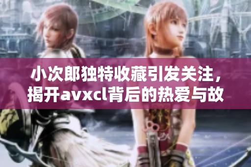 小次郎独特收藏引发关注，揭开avxcl背后的热爱与故事
